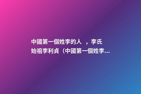 中國第一個姓李的人，李氏始祖李利貞（中國第一個姓李的人,李氏始祖李利貞是誰）